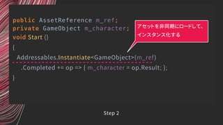 public AssetReference m_ref;
private GameObject m_character;
void Start ()
{
Addressables.Instantiate<GameObject>(m_ref)
.Completed += op => { m_character = op.Result; };
}
アセットを非同期にロードして、
インスタンス化する
Step 2
 