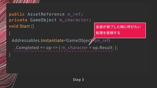 public AssetReference m_ref;
private GameObject m_character;
void Start ()
{
Addressables.Instantiate<GameObject>(m_ref)
.Completed += op => { m_character = op.Result; };
}
全部が終了した時に呼びたい
処理を登録する
Step 3
 