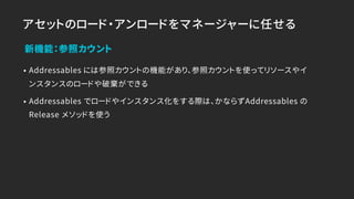アセットのロード・アンロードをマネージャーに任せる
• Addressables には参照カウントの機能があり、参照カウントを使ってリソースやイ
ンスタンスのロードや破棄ができる
• Addressables でロードやインスタンス化をする際は、かならずAddressables の
Release メソッドを使う
新機能：参照カウント
 