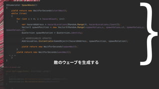 void OnTriggerEnter (Collider other)
{
… … …
Addressables.ReleaseInstance(other.gameObject);
Addressables.ReleaseInstance(gameObject);
}
IEnumerator SpawnWaves()
{
yield return new WaitForSeconds(startWait);
while (true)
{
for (int i = 0; i < hazardCount; i++)
{
var hazardAddress = hazardLocations[Random.Range(0, hazardLocations.Count)];
Vector3 spawnPosition = new Vector3(Random.Range(-spawnValues.x, spawnValues.x), spawnValues.y,
spawnValues.z);
Quaternion spawnRotation = Quaternion.identity;
// ADDRESSABLES UPDATES
Addressables.Instantiate<GameObject>(hazardAddress, spawnPosition, spawnRotation);
yield return new WaitForSeconds(spawnWait);
}
yield return new WaitForSeconds(waveWait);
… … …
}
}
敵のウェーブを生成する
｝
 