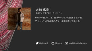 大前 広樹
Unityで働いている。 日本リージョンの指揮官役の他、
アセットバンドルまわりのツール開発なども助ける。
ユニティ・テクノロジーズ・ジャパン
@pigeon6 hiroki-o hiroki@unity3d.com
 