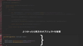 void OnTriggerEnter (Collider other)
{
… … …
Addressables.ReleaseInstance(other.gameObject);
Addressables.ReleaseInstance(gameObject);
}
IEnumerator SpawnWaves()
{
yield return new WaitForSeconds(startWait);
while (true)
{
for (int i = 0; i < hazardCount; i++)
{
var hazardAddress = hazardLocations[Random.Range(0, hazardLocations.Count)];
Vector3 spawnPosition = new Vector3(Random.Range(-spawnValues.x, spawnValues.x), spawnValues.y,
spawnValues.z);
Quaternion spawnRotation = Quaternion.identity;
// ADDRESSABLES UPDATES
Addressables.Instantiate<GameObject>(hazardAddress, spawnPosition, spawnRotation);
yield return new WaitForSeconds(spawnWait);
}
yield return new WaitForSeconds(waveWait);
… … …
}
}
ぶつかったら両方のオブジェクトを破棄
｝
 