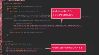 void OnTriggerEnter (Collider other)
{
… … …
Addressables.ReleaseInstance(other.gameObject);
Addressables.ReleaseInstance(gameObject);
}
IEnumerator SpawnWaves()
{
yield return new WaitForSeconds(startWait);
while (true)
{
for (int i = 0; i < hazardCount; i++)
{
var hazardAddress = hazardLocations[Random.Range(0, hazardLocations.Count)];
Vector3 spawnPosition = new Vector3(Random.Range(-spawnValues.x, spawnValues.x), spawnValues.y,
spawnValues.z);
Quaternion spawnRotation = Quaternion.identity;
// ADDRESSABLES UPDATES
Addressables.Instantiate<GameObject>(hazardAddress, spawnPosition, spawnRotation);
yield return new WaitForSeconds(spawnWait);
}
yield return new WaitForSeconds(waveWait);
… … …
}
}
Addressablesから
インスタンス化したら・・・
Addressablesからリリースする
 