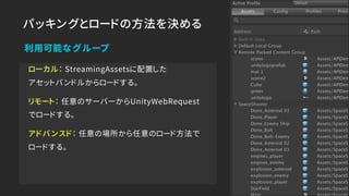 パッキングとロードの方法を決める
ローカル： StreamingAssetsに配置した 
アセットバンドルからロードする。
リモート： 任意のサーバーからUnityWebRequest
でロードする。
アドバンスド： 任意の場所から任意のロード方法で 
ロードする。
利用可能なグループ
 