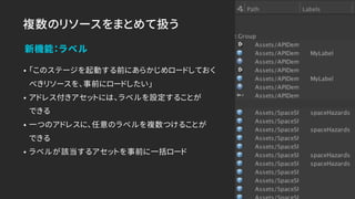 複数のリソースをまとめて扱う
• 「このステージを起動する前にあらかじめロードしておく
べきリソースを、事前にロードしたい」
• アドレス付きアセットには、ラベルを設定することが 
できる
• 一つのアドレスに、任意のラベルを複数つけることが 
できる
• ラベルが該当するアセットを事前に一括ロード
新機能：ラベル
 