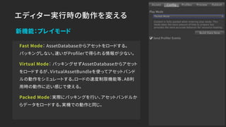 エディター実行時の動作を変える
新機能：プレイモード
Fast Mode： AssetDatabaseからアセットをロードする。 
パッキングしない。速いがProﬁlerで得られる情報が少ない。
Virtual Mode： パッキングせずAssetDatabaseからアセット
をロードするが、VirtualAssetBundleを使ってアセットバンド
ルの動作をシミュレートする。ロードの速度制限機能等、AB利
用時の動作に近い感じで使える。
Packed Mode：実際にパッキングを行い、アセットバンドルか
らデータをロードする。実機での動作と同じ。
 