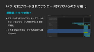 いつ、なにがロードされてアンロードされているのか可視化
• アセットバンドルやアドレス付きアセット
のロードとアンロード、参照カウント数を
可視化
• どのような方式でロードされたのかも確
認出来る
新機能：ＲＭ Proﬁler
 