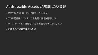 Addressable Assets が解決したい問題
• アプリのダウンロードサイズを小さくしたい
• アプリ配信後にコンテンツを動的に配信・更新したい
• ゲームのファイル構成を、パッチを当てやすい形にしたい
• 正直めんどいので楽がしたい
 