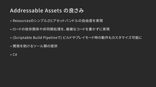 Addressable Assets の良さみ
• Resourcesのシンプルさとアセットバンドルの自由度を実現
• ロードの依存関係や非同期処理を、複雑なコードを書かずに実現
• (Scriptable Build Pipelineで) ビルドやプレイモード時の動作もカスタマイズ可能に
• 開発を助けるツール類の提供
• C#
 