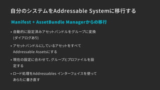 自分のシステムをAddressable Systemに移行する
• 自動的に設定済みアセットバンドルをグループに変換
(ダイアログあり)
• アセットバンドルにしているアセットをすべて
Addressable Assetsにする
• 現在の設定に合わせて、グループとプロファイルを設
定する
• ロード処理をAddressables インターフェイスを使って
あらたに書き直す
Manifest + AssetBundle Managerからの移行
 