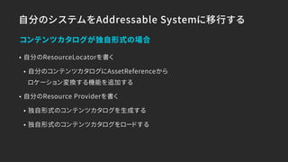 自分のシステムをAddressable Systemに移行する
• 自分のResourceLocatorを書く
• 自分のコンテンツカタログにAssetReferenceから 
ロケーション変換する機能を追加する
• 自分のResource Providerを書く
• 独自形式のコンテンツカタログを生成する
• 独自形式のコンテンツカタログをロードする
コンテンツカタログが独自形式の場合
 