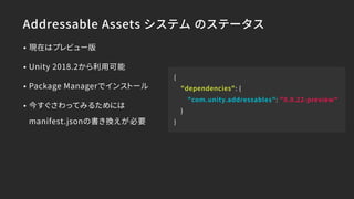 Addressable Assets システム のステータス
• 現在はプレビュー版
• Unity 2018.2から利用可能
• Package Managerでインストール
• 今すぐさわってみるためには 
manifest.jsonの書き換えが必要
{
"dependencies": {
"com.unity.addressables": "0.0.22-preview"
}
}
 