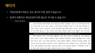 — 게임전공에서 배우는 것도 생각과 다른 경우가 많습니다
— 업계의 전통적인 게임전공에 대한 불신도 무시할 수 없습니다
– 2007년 얘기…
게다가
게임산업 전문인력 공급 실태조사 보고서 (2008. 한국 콘텐츠진흥원 연구보고서)
 