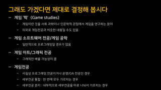 — 게임 ‘학’ (Game studies)
– 게임이란 것을 사회 과학이나 인문학적 관점에서 게임을 연구하는 분야
– 의외로 게임전공과 비슷한 내용일 수도 있음
— 게임 소프트웨어 전공/게임 공학
– 일반적으로 프로그래밍일 경우가 많음
— 게임 아트/그래픽 전공
– 그래픽만 배울 가능성이 큼
— 게임전공
– 사실상 프로그래밍 전공이거나 운영/QA 전공인 경우
– 세부전공 통합 : 한 번에 모두 가르치는 경우
– 세부전공 분리 : 내부적으로 세부전공을 따로 나눠서 가르치는 경우
그래도 가겠다면 제대로 결정해 봅시다
 