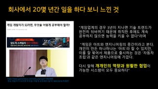 회사에서 20몇 년간 일을 하다 보니 느낀 것
https://www.gamemeca.com/view.php?gid=1062906
게임 개발자가 되려면 무엇을 어떻게 공부해야 할까? NDC2018 박종천
"게임업계의 경우 3년이 지나면 기술 트렌드가
완전히 뒤바뀌기 때문에 취직한 후에도 계속
공부하지 않으면 능력을 키울 수 없다"라며
"게임은 아트와 엔지니어링의 중간이라고 본다.
개인이 만든 하나하나는 '아트'라 할 수 있지만,
이를 잘 묶어서 제품으로 출시하는 것은 '자동차
조립'과 같은 엔지니어링에 가깝다.
다시 말해 개개인의 역량과 원활한 협업이
가능한 시스템이 모두 중요하다"
 