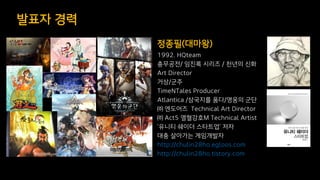 발표자 경력
1992. HQteam
충무공전/ 임진록 시리즈 / 천년의 신화
Art Director
거상/군주
TimeNTales Producer
Atlantica /삼국지를 품다/영웅의 군단
㈜ 엔도어즈 Technical Art Director
㈜ Act5 열혈강호M Technical Artist
‘유니티 쉐이더 스타트업’ 저자
대충 살아가는 게임개발자
http://chulin28ho.egloos.com
http://chulin28ho.tistory.com
정종필(대마왕)
 