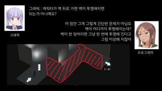 그래픽 : 캐릭터가 벽 뒤로 가면 벽이 투명해지면
되는거 아니예요?
37
그래픽
아 잠깐 그게 그렇게 간단한 문제가 아님요
벽이 어디까지 투명해지는데?
벽이 한 덩어리면 그냥 한 번에 투명해 진다고
그럼 이상해 지잖아
프로그래머
 