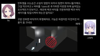 39
반투명을 쓰는순간 소팅이 엉망이 되어서 뒷면이 튀어나올거예요.
그걸 막으려고 z 버퍼를 1pass로 추가하면 이번엔 뒤에 숨어있는
오브젝트가 안보이고 , 애초에 벽과 바닥을 구분하려면 벽과 바닥
셰이더를 독립시켜야 하는건 알지요?
구분 안하면 바닥까지 투명해져요. 가능은 하겠지만 이것저것 비
용이 좀 크네요
TA
그래픽
헤에…
 