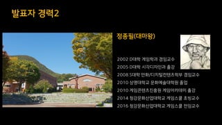 발표자 경력2
2002 D대학 게임학과 겸임교수
2005 D대학 시각디자인과 출강
2008 S대학 만화/디지털컨텐츠학부 겸임교수
2010 상명대학교 문화예술대학원 졸업
2010 게임콘텐츠진흥원 게임아카데미 출강
2014 청강문화산업대학교 게임스쿨 초빙교수
2016 청강문화산업대학교 게임스쿨 전임교수
정종필(대마왕)
 