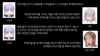 그럼 벽을 우리가 모듈화를 시켜놓을테니 그 단위별로 투명해지면요?
40
그래픽
애초에 캐릭터를 가리는 벽을 아예 디자인 안하면 어때요?
아예 첨부터 캐릭터를 가리는 벽은 만들지도 않는거죠.
기획벽을 뚫어 디자인하면 라이팅이 넘어가서 곤란한 경우가 나올 수
도 있어요. 라이트맵을 베이킹 할때만 가짜 벽을 만들어 베이킹
하는 복잡한 공정을 거쳐야 해요
그래픽
프로그래머
투명도를 줄 때 메터리얼을 체인지 해야 하는데 라이트맵이
안깨질까 테스트를 좀 해봐야 겠는데요
 