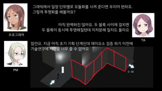 그래픽에서 일정 단위별로 모듈화를 시켜 준다면 우리야 편하죠.
그렇게 투명화를 해볼까요?
프로그래머
아직 완벽하진 않아요. 두 블록 사이에 걸치면
두 블록이 동시에 투명해질텐데 지저분해 질지도 몰라요
TA
잠깐요. 지금 아직 초기 기획 단계인데 재미요소 검증 하기 이전에
기술연구에 시간을 너무 줄 수 없어요
PM
 