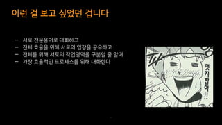 — 서로 전문용어로 대화하고
— 전체 효율을 위해 서로의 입장을 공유하고
— 전체를 위해 서로의 작업영역을 구분할 줄 알며
— 가장 효율적인 프로세스를 위해 대화한다
이런 걸 보고 싶었던 겁니다
43
 