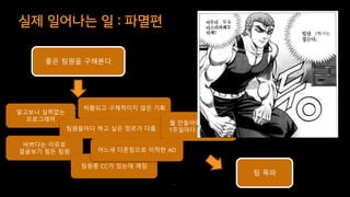 실제 일어나는 일 : 파멸편
57
알고보니 실력없는
프로그래머
허황되고 구체적이지 않은 기획
팀원들마다 하고 싶은 장르가 다름
바쁘다는 이유로
얼굴보기 힘든 팀원
팀원중 CC가 있는데 깨짐
뭘 만들어야 할지 몰라
1주일마다 기획이 바뀜
어느새 다른팀으로 이적한 AD
팀을
1학기는
좋은 팀원을 구해본다
팀 폭파
 