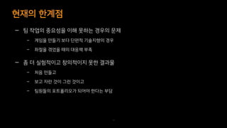 현재의 한계점
70
— 팀 작업의 중요성을 이해 못하는 경우의 문제
– 게임을 만들기 보다 단편적 기술지향의 경우
– 좌절을 겪었을 때의 대응책 부족
— 좀 더 실험적이고 창의적이지 못한 결과물
– 처음 만들고
– 보고 자란 것이 그런 것이고
– 팀원들의 포트폴리오가 되어야 한다는 부담
 