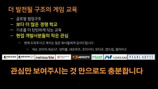 더 발전될 구조의 게임 교육
71
— 글로벌 협업구조
— 보다 더 많은 경쟁 학교
— 기초를 더 탄탄하게 닦는 교육
— 현업 개발사분들의 작은 관심
– 현재 도와주시고 계시는 많은 회사들에게 감사드립니다
– 넥슨 코리아,넥슨GT, 넷마블, 네오위즈, 조이시티, 모티프, 엔드림, 펄어비스
 