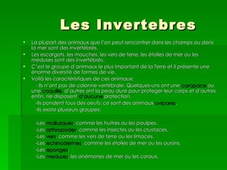 Les Invertebres
   La plupart des animaux que l’on peut rencontrer dans les champs ou dans
    la mer sont des invertébrés.
   Les escargots, les mouches, les vers de terre, les étoiles de mer ou les
    méduses sont des invertébrés.
   C’est le groupe d’animaux le plus important de la Terre et il présente une
    énorme diversité de formes de vie.
   Voilà les caractéristiques de ces animaux:
      - Ils n’ont pas de colonne vertébrale. Quelques-uns ont une carapace ou
    une coquille, d’autres ont la peau dure pour proteger leur corps et d’autres,
    enfin, ne disposent d’aucune protection.
      -Ils pondent tous des oeufs: ce sont des animaux ovipares.
      -Ils existe plusieurs groupes:

     -Les mollusques, comme les huitres ou les poulpes.
     -Les arthropodes, comme les insectes ou les crustaces.
     -Les vers, comme les vers de terre ou les limaces.
     -Les echinodermes, comme les étoiles de mer ou les oursins.
     -Les eponges.
     -Les meduses, les anémones de mer ou les coraux.
 