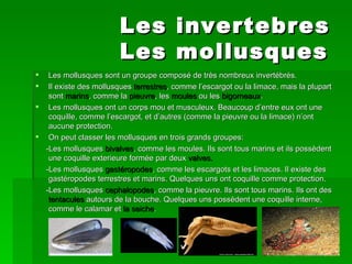 Les             invertebres
                        Les             mollusques
  Les mollusques sont un groupe composé de très nombreux invertébrés.
  Il existe des mollusques terrestres, comme l’escargot ou la limace, mais la plupart
   sont marins, comme la pieuvre, les moules ou les bigorneaux.
 Les mollusques ont un corps mou et musculeux. Beaucoup d’entre eux ont une
   coquille, comme l’escargot, et d’autres (comme la pieuvre ou la limace) n’ont
   aucune protection.
 On peut classer les mollusques en trois grands groupes:
  -Les mollusques bivalves, comme les moules. Ils sont tous marins et ils possèdent
   une coquille exterieure formée par deux valves.
  -Les mollusques gastéropodes, comme les escargots et les limaces. Il existe des
   gastéropodes terrestres et marins. Quelques uns ont coquille comme protection.
  -Les mollusques cephalopodes, comme la pieuvre. Ils sont tous marins. Ils ont des
   tentacules autours de la bouche. Quelques uns possèdent une coquille interne,
   comme le calamar et la seiche.
 