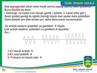 Ses kaynağından çıkan sesin kulak zarına yaptığı basınç sesin şiddetidir.
Buna Gürlük de denir.
( Salıncağı ne kadar hızlı itersek genlik ( şiddet) o kadar artar gibi )
Sesin şiddeti genliği ile ilgilidir.Genliği büyük olan sesler daha şiddetlidir.
Daha şiddetli ses elde etmek için daha fazla enerji harcanmalıdır
Az enerjili seslerin şiddetleri ve genlikleri  düşük,
Çok enerjili seslerin şiddetleri ve genlikleri büyüktür.
Örn :
1-En büyük enerjili 
2-En zayıf şiddetli 
3- Frekansı en büyük olan 
 