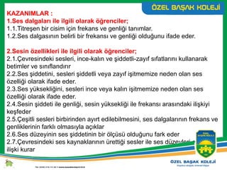 KAZANIMLAR :
1.Ses dalgaları ile ilgili olarak öğrenciler;
1.1.Titreşen bir cisim için frekans ve genliği tanımlar.
1.2.Ses dalgasının belirli bir frekansı ve genliği olduğunu ifade eder.
2.Sesin özellikleri ile ilgili olarak öğrenciler;
2.1.Çevresindeki sesleri, ince-kalın ve şiddetli-zayıf sıfatlarını kullanarak
betimler ve sınıflandırır
2.2.Ses şiddetini, sesleri şiddetli veya zayıf işitmemize neden olan ses
özelliği olarak ifade eder.
2.3.Ses yüksekliğini, sesleri ince veya kalın işitmemize neden olan ses
özelliği olarak ifade eder.
2.4.Sesin şiddeti ile genliği, sesin yüksekliği ile frekansı arasındaki ilişkiyi
keşfeder
2.5.Çeşitli sesleri birbirinden ayırt edilebilmesini, ses dalgalarının frekans ve
genliklerinin farklı olmasıyla açıklar
2.6.Ses düzeyinin ses şiddetinin bir ölçüsü olduğunu fark eder
2.7.Çevresindeki ses kaynaklarının ürettiği sesler ile ses düzeyleri arasında
ilişki kurar
 