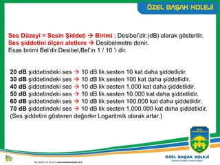 Ses Düzeyi = Sesin Şiddeti  Birimi : Desibel’dir.(dB) olarak gösterilir.
Ses şiddetini ölçen aletlere  Desibelmetre denir.
Esas birimi Bel’dir.Desibel,Bel’in 1 / 10 ’i dir.
20 dB şiddetindeki ses  10 dB lik sesten 10 kat daha şiddetlidir.
30 dB şiddetindeki ses  10 dB lik sesten 100 kat daha şiddetlidir.
40 dB şiddetindeki ses  10 dB lik sesten 1.000 kat daha şiddetlidir.
50 dB şiddetindeki ses  10 dB lik sesten 10.000 kat daha şiddetlidir.
60 dB şiddetindeki ses  10 dB lik sesten 100.000 kat daha şiddetlidir.
70 dB şiddetindeki ses  10 dB lik sesten 1.000.000 kat daha şiddetlidir.
(Ses şiddetini gösteren değerler Logaritmik olarak artar.)
 