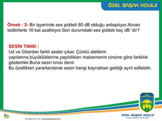 Örnek : 2- Bir işyerinde ses şiddeti 80 dB olduğu anlaşılıyor.Alınan
tedbirlerle 10 kat azaltılıyor.Son durumdaki ses şiddeti kaç dB ‘dir?
SESİN TINISI :
Ud ve Gitardan farklı sesler çıkar. Çünkü aletlerin
yapılarına,büyüklüklerine,yapıldıkları malzemenin cinsine göre farklılık
gösterirler.Buna sesin tınısı denir.
Bu özellikten yararlanılarak sesin hangi kaynaktan geldiği ayırt edilebilir.
 