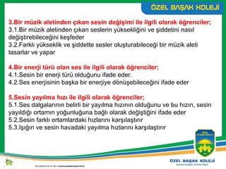 3.Bir müzik aletinden çıkan sesin değişimi ile ilgili olarak öğrenciler;
3.1.Bir müzik aletinden çıkan seslerin yüksekliğini ve şiddetini nasıl
değiştirebileceğini keşfeder
3.2.Farklı yükseklik ve şiddette sesler oluşturabileceği bir müzik aleti
tasarlar ve yapar
4.Bir enerji türü olan ses ile ilgili olarak öğrenciler;
4.1.Sesin bir enerji türü olduğunu ifade eder.
4.2.Ses enerjisinin başka bir enerjiye dönüşebileceğini ifade eder
5.Sesin yayılma hızı ile ilgili olarak öğrenciler;
5.1.Ses dalgalarının belirli bir yayılma hızının olduğunu ve bu hızın, sesin
yayıldığı ortamın yoğunluğuna bağlı olarak değiştiğini ifade eder
5.2.Sesin farklı ortamlardaki hızlarını karşılaştırır
5.3.Işığın ve sesin havadaki yayılma hızlarını karşılaştırır
 