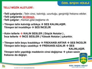 TELLİ MÜZİK ALETLERİ :
•Telli çalgılarda ; Telin cinsi, kalınlığı, uzunluğu, gerginliği frekansı etkiler.
•Telli çalgılarda tel titreşir.
•Telli çalgılar ; Keman,gitar,bağlama vb
• Titreşen telin kalınlığı arttıkça  SES KALINLAŞIR.
Titreşen tel inceldikçe  SES İNCELİR
• Kalın tellerle  KALIN SESLER ( Düşük Notalar ) ,
İnce tellerle  İNCE SESLER ( Yüksek Notalar ) çıkartılır.
• Titreşen telin boyu kısaldıkça  FREKANSI ARTAR  SES İNCELİR
Titreşen telin boyu uzadıkça  FREKANSI AZALIR  SES
KALINLAŞIR.
Titreşen telin yapıldığı maddenin cinsi değişirse  çıkan sesin
frekansı da değişir.
 