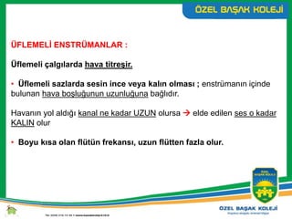 ÜFLEMELİ ENSTRÜMANLAR :
Üflemeli çalgılarda hava titreşir.
• Üflemeli sazlarda sesin ince veya kalın olması ; enstrümanın içinde
bulunan hava boşluğunun uzunluğuna bağlıdır.
Havanın yol aldığı kanal ne kadar UZUN olursa  elde edilen ses o kadar
KALIN olur
• Boyu kısa olan flütün frekansı, uzun flütten fazla olur.
 