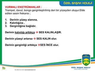 VURMALI ENSTRÜMANLAR :
Trampet, davul, bongo gerginleştirilmiş deri bir yüzeyden oluşur.Elde
edilen sesin frekansı ;
1. Derinin yüzey alanına,
2. Kalınlığına ,
3. Gerginliğine bağlıdır.
Derinin kalınlığı arttıkça  SES KALINLAŞIR.
Derinin yüzeyi artarsa  SES KALIN olur.
Derinin gerginliği arttıkça SES İNCE olur.
 