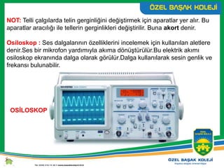 NOT: Telli çalgılarda telin gerginliğini değiştirmek için aparatlar yer alır. Bu
aparatlar aracılığı ile tellerin gerginlikleri değiştirilir. Buna akort denir.
Osiloskop : Ses dalgalarının özelliklerini incelemek için kullanılan aletlere
denir.Ses bir mikrofon yardımıyla akıma dönüştürülür.Bu elektrik akımı
osiloskop ekranında dalga olarak görülür.Dalga kullanılarak sesin genlik ve
frekansı bulunabilir.
OSİLOSKOP
 