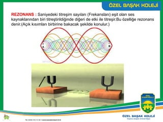 REZONANS : Saniyedeki titreşim sayıları (Frekansları) eşit olan ses
kaynaklarından biri titreştirildiğinde diğeri de etki ile titreşir.Bu özelliğe rezonans
denir.(Açık kısımları birbirine bakacak şekilde konulur.)
 