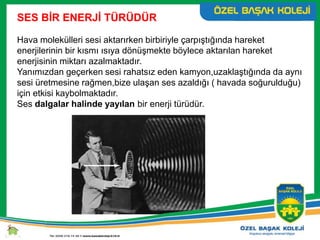 SES BİR ENERJİ TÜRÜDÜR
Hava molekülleri sesi aktarırken birbiriyle çarpıştığında hareket
enerjilerinin bir kısmı ısıya dönüşmekte böylece aktarılan hareket
enerjisinin miktarı azalmaktadır.
Yanımızdan geçerken sesi rahatsız eden kamyon,uzaklaştığında da aynı
sesi üretmesine rağmen,bize ulaşan ses azaldığı ( havada soğurulduğu)
için etkisi kaybolmaktadır.
Ses dalgalar halinde yayılan bir enerji türüdür.
 