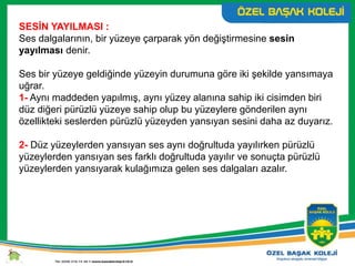 SESİN YAYILMASI :
Ses dalgalarının, bir yüzeye çarparak yön değiştirmesine sesin
yayılması denir.
Ses bir yüzeye geldiğinde yüzeyin durumuna göre iki şekilde yansımaya
uğrar.
1- Aynı maddeden yapılmış, aynı yüzey alanına sahip iki cisimden biri
düz diğeri pürüzlü yüzeye sahip olup bu yüzeylere gönderilen aynı
özellikteki seslerden pürüzlü yüzeyden yansıyan sesini daha az duyarız.
2- Düz yüzeylerden yansıyan ses aynı doğrultuda yayılırken pürüzlü
yüzeylerden yansıyan ses farklı doğrultuda yayılır ve sonuçta pürüzlü
yüzeylerden yansıyarak kulağımıza gelen ses dalgaları azalır.
 
