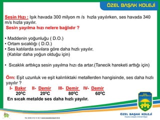 Sesin Hızı : Işık havada 300 milyon m /s hızla yayılırken, ses havada 340
m/s hızla yayılır.
Sesin yayılma hızı nelere bağlıdır ?
• Maddenin yoğunluğu ( D.O.)
• Ortam sıcaklığı ( D.O.)
• Ses katılarda sıvılara göre daha hızlı yayılır.
(Katılar daha yoğun olduğu için)
• Sıcaklık arttıkça sesin yayılma hızı da artar.(Tanecik hareketi arttığı için)
Örn: Eşit uzunluk ve eşit kalınlıktaki metallerden hangisinde, ses daha hızlı
yayılır ?
I- Bakır II- Demir III- Demir IV- Demir
200C 200C 800C 600C
En sıcak metalde ses daha hızlı yayılır.
 