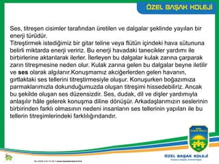 Ses, titreşen cisimler tarafından üretilen ve dalgalar şeklinde yayılan bir
enerji türüdür.
Titreştirmek istediğimiz bir gitar teline veya flütün içindeki hava sütununa
belirli miktarda enerji veririz. Bu enerji havadaki tanecikler yardımı ile
birbirlerine aktarılarak ilerler. İlerleyen bu dalgalar kulak zarına çarparak
zarın titreşmesine neden olur. Kulak zarına gelen bu dalgalar beyne iletilir
ve ses olarak algılanır.Konuşmamız akciğerlerden gelen havanın,
gırtlaktaki ses tellerini titreştirmesiyle oluşur. Konuşurken boğazımıza
parmaklarımızla dokunduğumuzda oluşan titreşimi hissedebiliriz. Ancak
bu şekilde oluşan ses düzensizdir. Ses, dudak, dil ve dişler yardımıyla
anlaşılır hâle gelerek konuşma diline dönüşür. Arkadaşlarımızın seslerinin
birbirinden farklı olmasının nedeni insanların ses tellerinin yapıları ile bu
tellerin titreşimlerindeki farklılığındandır.
 