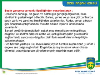Sesin yansıma ve yankı özelliğinden yararlanılarak ;
Denizlerin derinliği, bir gölün ve bataklığın genişliği ölçülebilir, balık
sürülerinin yerleri tespit edilebilir. Balina, yunus ve yarasa gibi canlılarda
sesin yankı ve yansıma özelliğinden yararlanırlar. Radar, sonar, ultrasın
gibi cihazların çalışmasında, vücutta biriken taşların kırılmasında
yararlanılır.
Sanayi sektöründe metallerin çatlak olup olmadıklarının tespiti ses
dalgaları ile kontrol edilerek araba ve uçak gibi araçların güvenlikleri
sağlanmakta ayrıca ses dalgaları cisimlerin uzaklıklarının tespiti için
kullanılmaktadır.
Ses havada yaklaşık 340 m/s süratle yayılır. Uzaklık ölçen cihaz ( Sonar )
engele ses dalgası gönderir. Engelden yansıyan sesin tekrar cihaza
dönmesi arasında geçen süreden engelin uzaklığı tespit edilir.
 