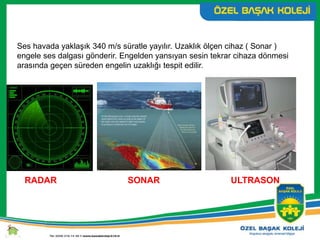 Ses havada yaklaşık 340 m/s süratle yayılır. Uzaklık ölçen cihaz ( Sonar )
engele ses dalgası gönderir. Engelden yansıyan sesin tekrar cihaza dönmesi
arasında geçen süreden engelin uzaklığı tespit edilir.
RADAR SONAR ULTRASON
 