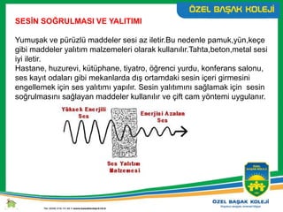 SESİN SOĞRULMASI VE YALITIMI
Yumuşak ve pürüzlü maddeler sesi az iletir.Bu nedenle pamuk,yün,keçe
gibi maddeler yalıtım malzemeleri olarak kullanılır.Tahta,beton,metal sesi
iyi iletir.
Hastane, huzurevi, kütüphane, tiyatro, öğrenci yurdu, konferans salonu,
ses kayıt odaları gibi mekanlarda dış ortamdaki sesin içeri girmesini
engellemek için ses yalıtımı yapılır. Sesin yalıtımını sağlamak için sesin
soğrulmasını sağlayan maddeler kullanılır ve çift cam yöntemi uygulanır.
 