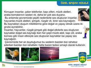 Konuşan insanlar, çalan telefonlar, kapı zilleri, müzik aletleri,
araba kornalarının sesleri vb. daha bir çok ses duyarız.
Bu anlamda çevremizde çeşitli nedenlerle ses oluşturan insanlar,
hayvanlar,müzik aletleri, şimşek, rüzgâr vb. birer ses kaynağıdır.
Bu kaynakları oluşum niteliklerine göre doğal ve yapay olmak üzere iki
gruba ayırabiliriz.
İnsanlar, hayvanlar, rüzgâr,şimşek gibi doğal etkilerle ses oluşturan
kaynaklar doğal ses kaynağı iken her çeşit müzik aleti, kapı zili, araba
kornası gibi insan etkisiyle ses oluşturan kaynaklar ise yapay ses
kaynağıdır.
Çevremizde her an duyduğumuz bu seslerin bazıları bizi rahatsız
ederken bazıları bizi rahatlatır, hatta bazen tedavi amaçlı olarak kullanılır.
 
