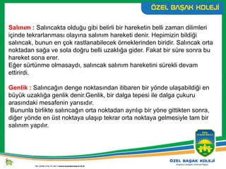 Salınım : Salıncakta olduğu gibi belirli bir hareketin belli zaman dilimleri
içinde tekrarlanması olayına salınım hareketi denir. Hepimizin bildiği
salıncak, bunun en çok rastlanabilecek örneklerinden biridir. Salıncak orta
noktadan sağa ve sola doğru belli uzaklığa gider. Fakat bir süre sonra bu
hareket sona erer.
Eğer sürtünme olmasaydı, salıncak salınım hareketini sürekli devam
ettirirdi.
Genlik : Salıncağın denge noktasından itibaren bir yönde ulaşabildiği en
büyük uzaklığa genlik denir.Genlik, bir dalga tepesi ile dalga çukuru
arasındaki mesafenin yarısıdır.
Bununla birlikte salıncağın orta noktadan ayrılıp bir yöne gittikten sonra,
diğer yönde en üst noktaya ulaşıp tekrar orta noktaya gelmesiyle tam bir
salınım yapılır.
 